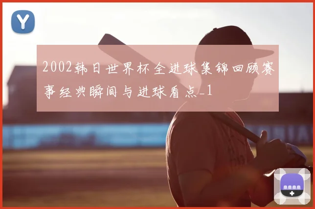 2002韩日世界杯全进球集锦回顾赛事经典瞬间与进球看点_1