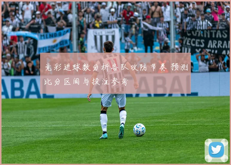 竞彩进球数分析各队攻防节奏 预测比分区间与投注参考