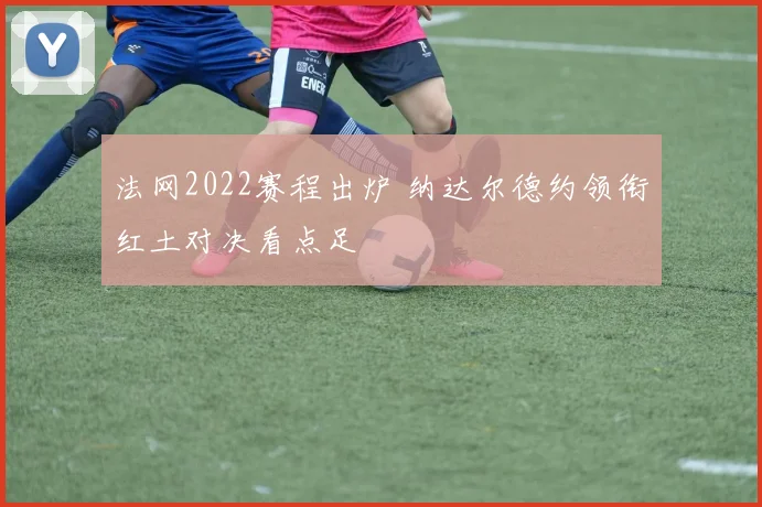 法网2022赛程出炉 纳达尔德约领衔红土对决看点足