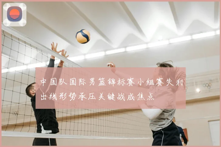 中国队国际男篮锦标赛小组赛失利出线形势承压关键战成焦点