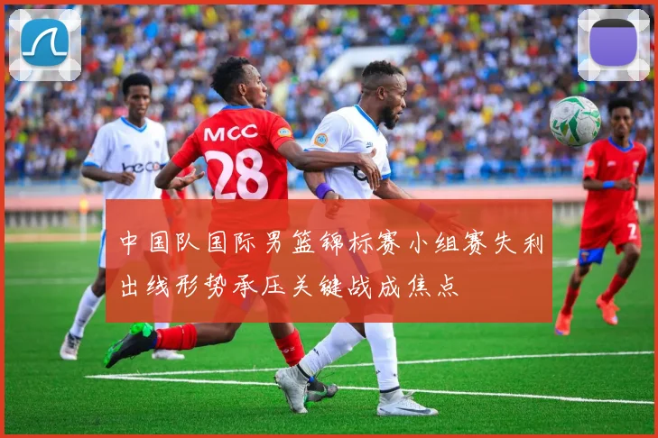 中国队国际男篮锦标赛小组赛失利出线形势承压关键战成焦点