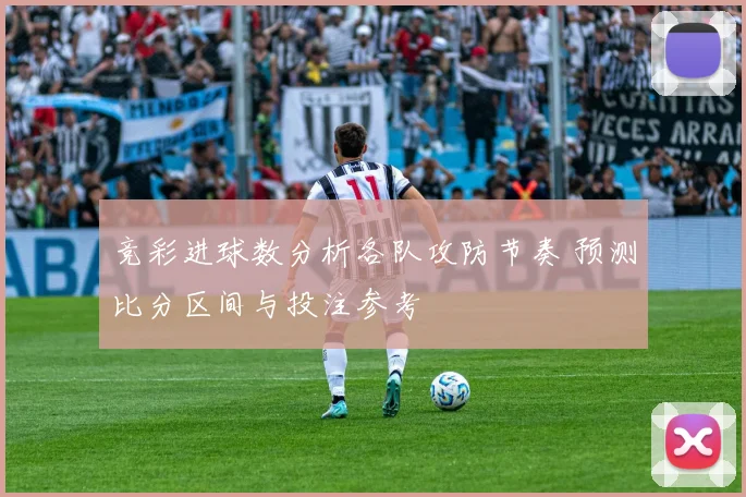 竞彩进球数分析各队攻防节奏 预测比分区间与投注参考