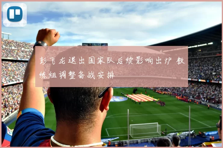 彭飞龙退出国家队后续影响出炉 教练组调整备战安排