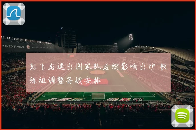 彭飞龙退出国家队后续影响出炉 教练组调整备战安排