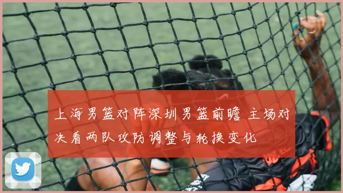 上海男篮对阵深圳男篮前瞻 主场对决看两队攻防调整与轮换变化
