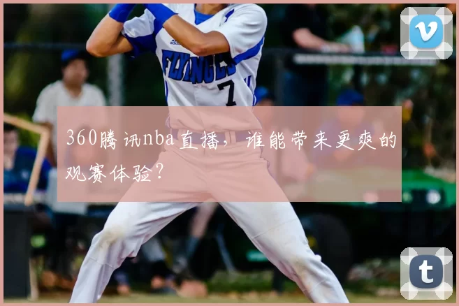 360腾讯nba直播，谁能带来更爽的观赛体验？