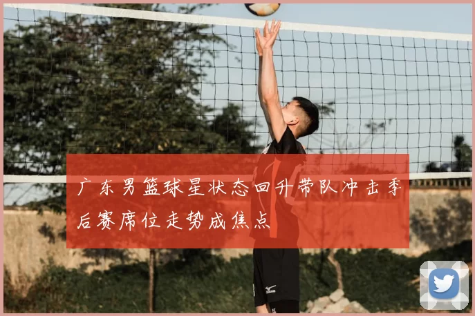 广东男篮球星状态回升带队冲击季后赛席位走势成焦点