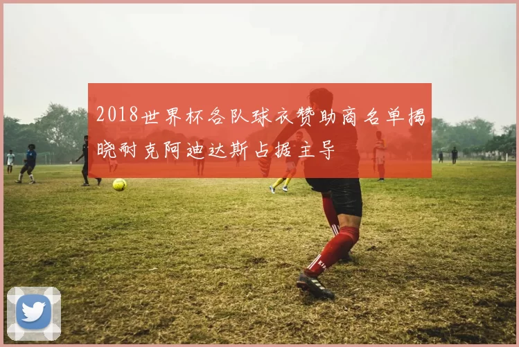 2018世界杯各队球衣赞助商名单揭晓耐克阿迪达斯占据主导
