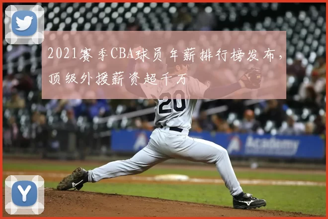 2021赛季CBA球员年薪排行榜发布，顶级外援薪资超千万