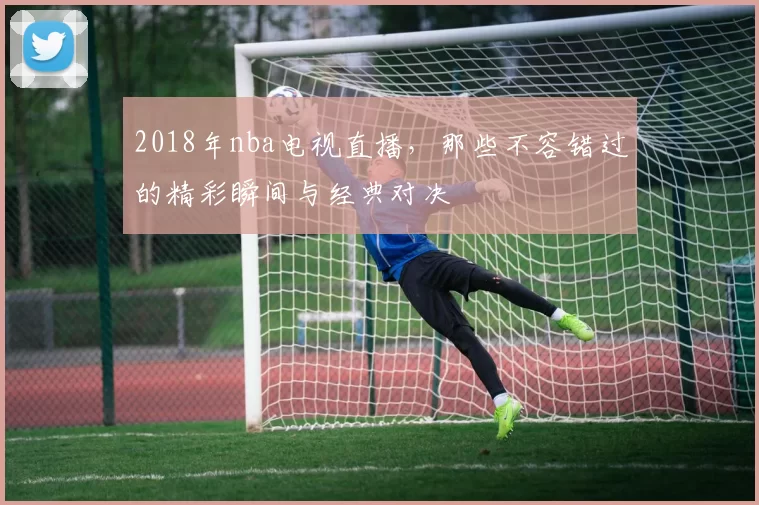 2018年nba电视直播，那些不容错过的精彩瞬间与经典对决