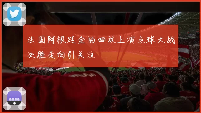 法国阿根廷全场回放上演点球大战决胜走向引关注