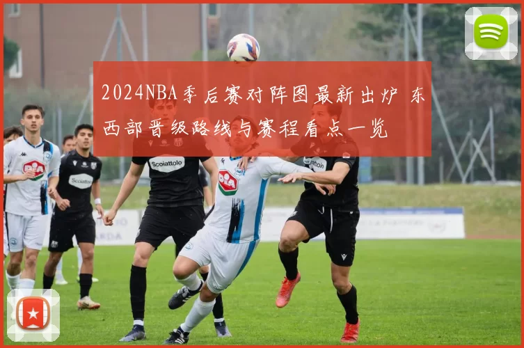 2024NBA季后赛对阵图最新出炉 东西部晋级路线与赛程看点一览