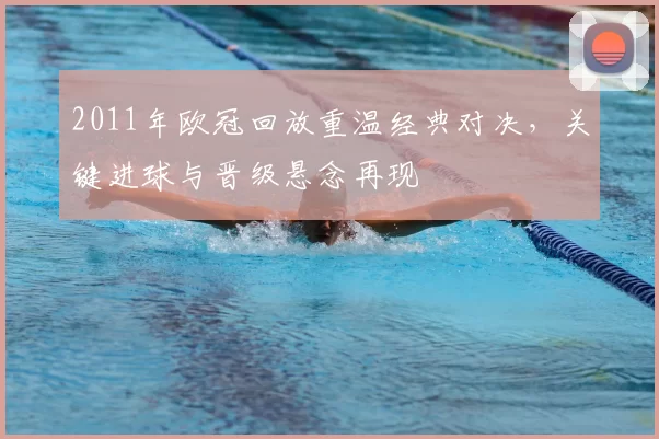 2011年欧冠回放重温经典对决，关键进球与晋级悬念再现