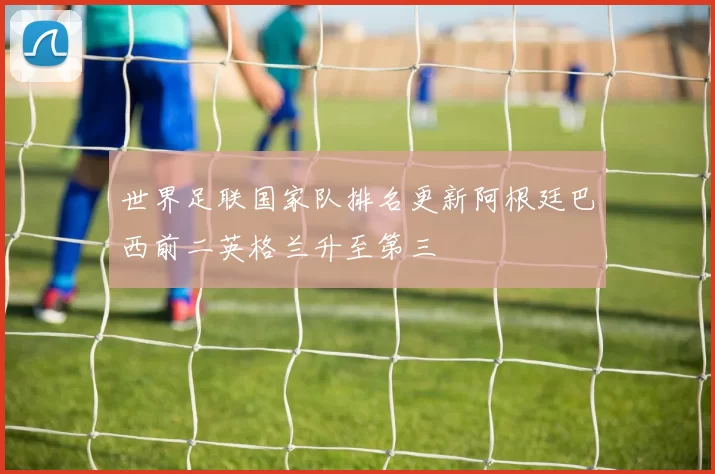 世界足联国家队排名更新阿根廷巴西前二英格兰升至第三