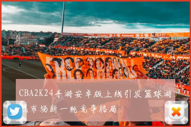 CBA2K24手游安卓版上线引发篮球游戏市场新一轮竞争格局