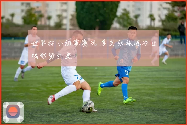 世界杯小组赛赛况 多支劲旅爆冷出线形势生变
