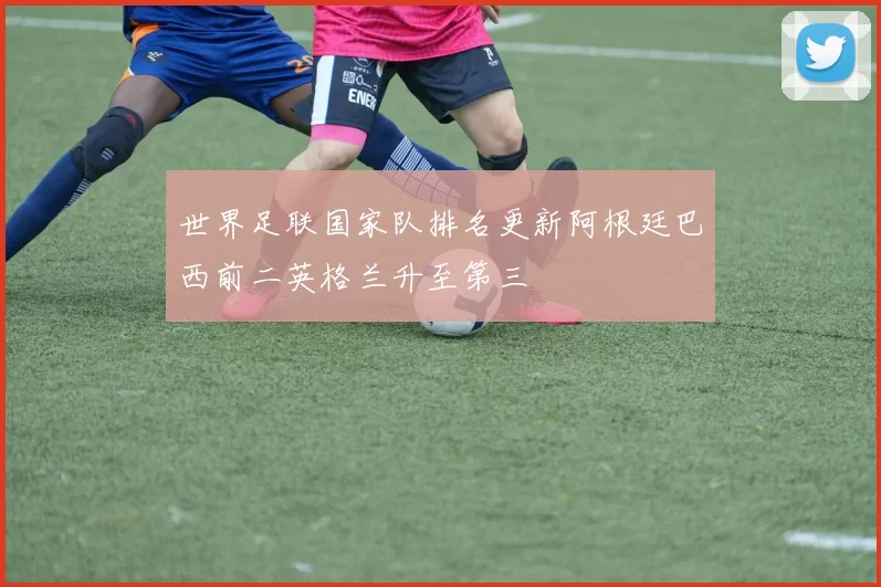 世界足联国家队排名更新阿根廷巴西前二英格兰升至第三