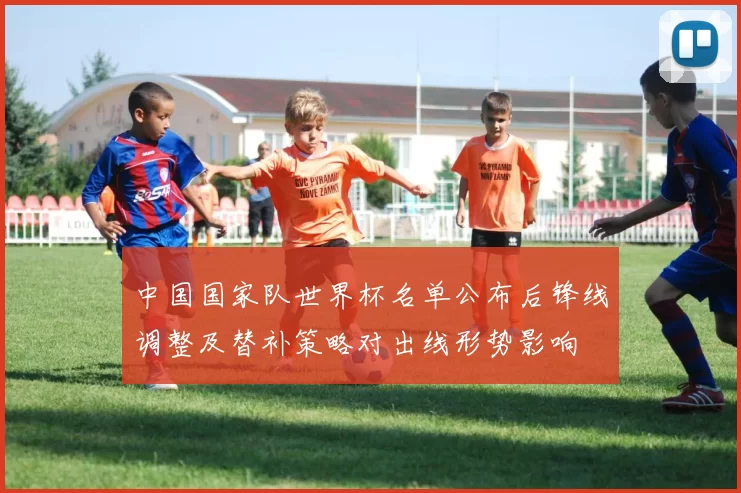 中国国家队世界杯名单公布后锋线调整及替补策略对出线形势影响