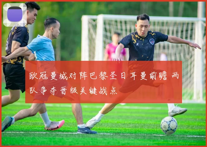 欧冠曼城对阵巴黎圣日耳曼前瞻 两队争夺晋级关键战点