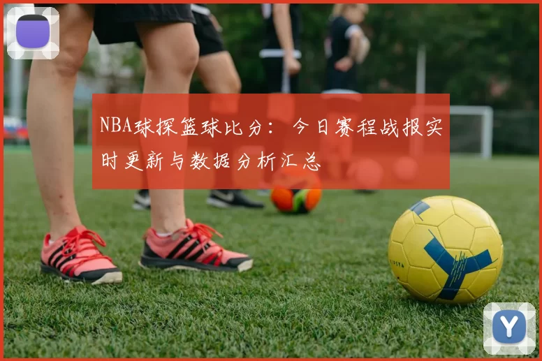 NBA球探篮球比分：今日赛程战报实时更新与数据分析汇总