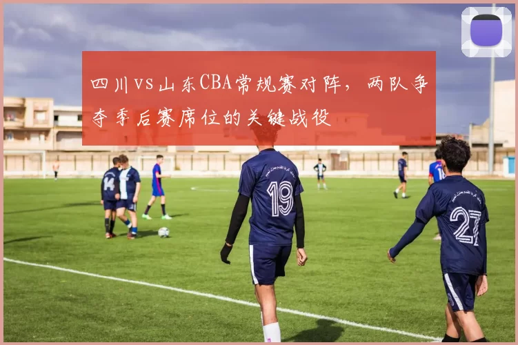 四川vs山东CBA常规赛对阵，两队争夺季后赛席位的关键战役