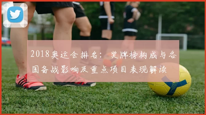 2018奥运会排名：奖牌榜构成与各国备战影响及重点项目表现解读