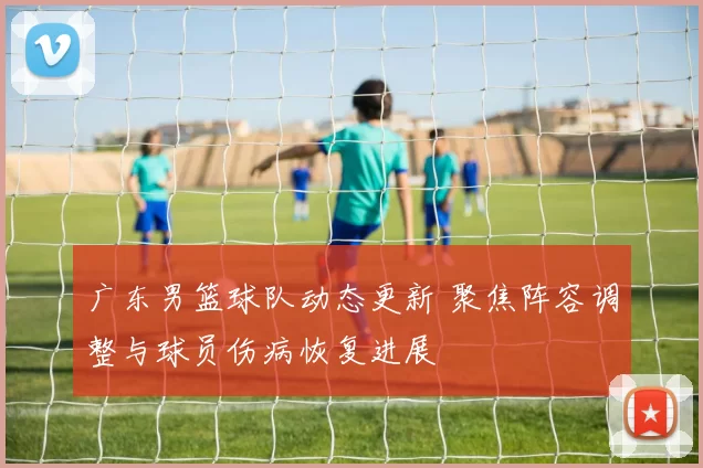 广东男篮球队动态更新 聚焦阵容调整与球员伤病恢复进展