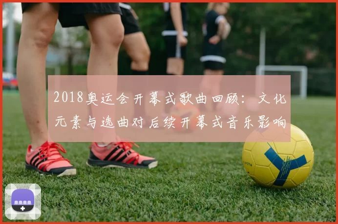 2018奥运会开幕式歌曲回顾：文化元素与选曲对后续开幕式音乐影响