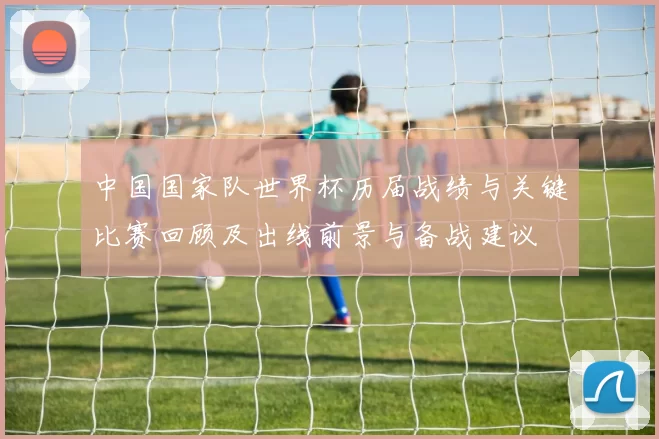 中国国家队世界杯历届战绩与关键比赛回顾及出线前景与备战建议