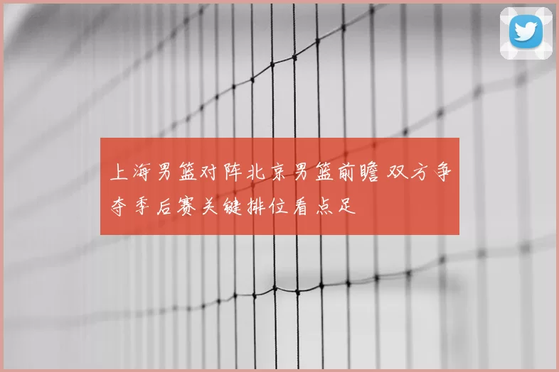 上海男篮对阵北京男篮前瞻 双方争夺季后赛关键排位看点足