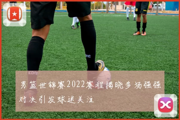 男篮世锦赛2022赛程揭晓多场强强对决引发球迷关注