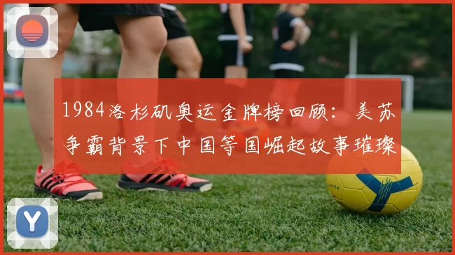 1984洛杉矶奥运金牌榜回顾：美苏争霸背景下中国等国崛起故事璀璨30载