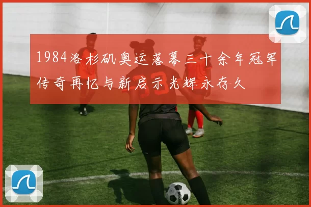 1984洛杉矶奥运落幕三十余年冠军传奇再忆与新启示光辉永存久
