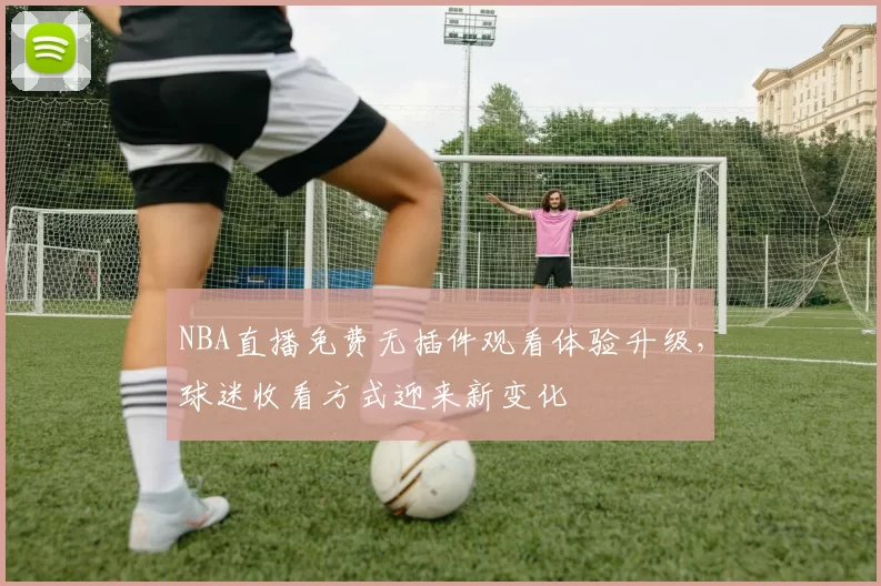 NBA直播免费无插件观看体验升级，球迷收看方式迎来新变化