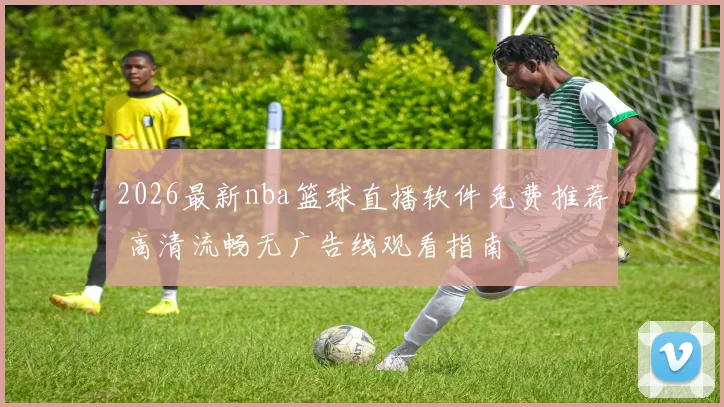2026最新nba篮球直播软件免费推荐 高清流畅无广告线观看指南