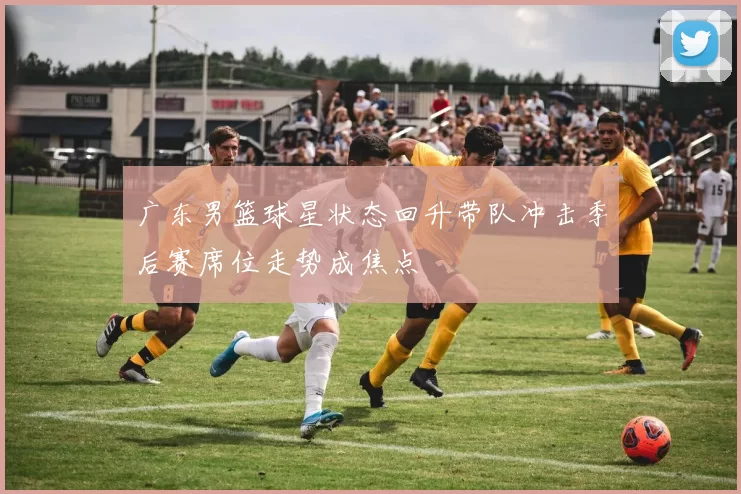 广东男篮球星状态回升带队冲击季后赛席位走势成焦点