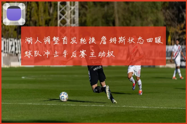 湖人调整首发轮换 詹姆斯状态回暖球队冲击季后赛主动权