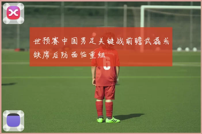 世预赛中国男足关键战前瞻武磊或缺席后防面临重组