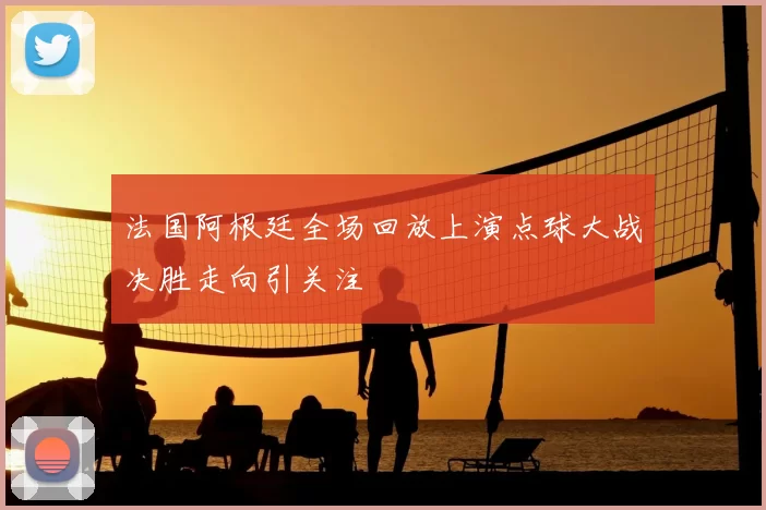 法国阿根廷全场回放上演点球大战决胜走向引关注