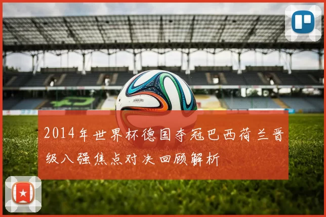 2014年世界杯德国夺冠巴西荷兰晋级八强焦点对决回顾解析