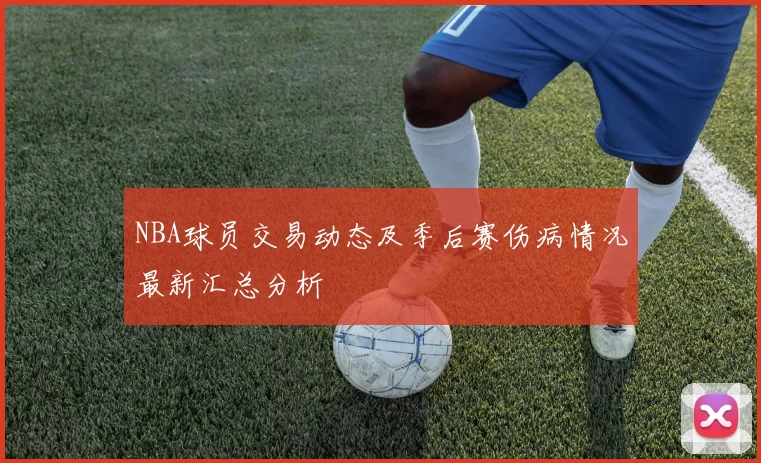 NBA球员交易动态及季后赛伤病情况最新汇总分析