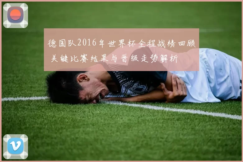 德国队2016年世界杯全程战绩回顾 关键比赛结果与晋级走势解析