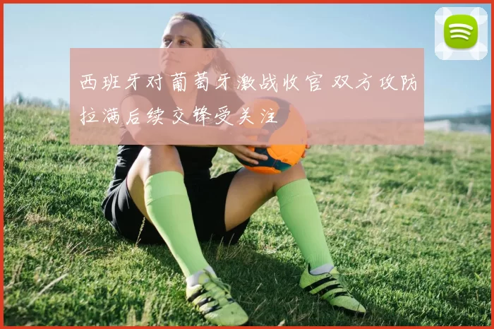 西班牙对葡萄牙激战收官 双方攻防拉满后续交锋受关注