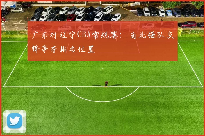 广东对辽宁CBA常规赛：南北强队交锋争夺排名位置