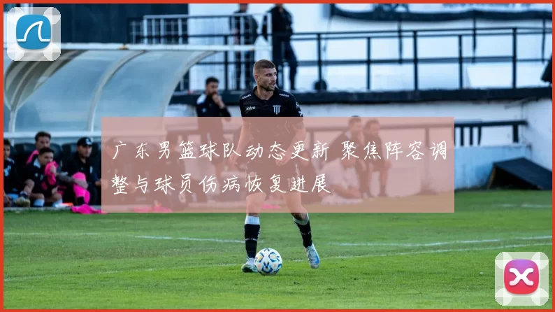 广东男篮球队动态更新 聚焦阵容调整与球员伤病恢复进展