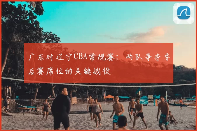 广东对辽宁CBA常规赛：两队争夺季后赛席位的关键战役