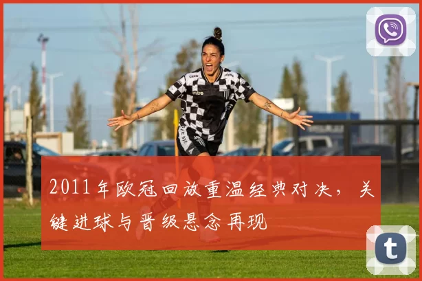 2011年欧冠回放重温经典对决，关键进球与晋级悬念再现