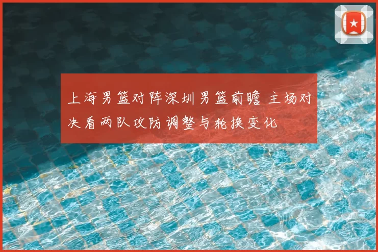 上海男篮对阵深圳男篮前瞻 主场对决看两队攻防调整与轮换变化