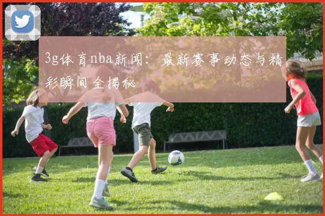 3g体育nba新闻：最新赛事动态与精彩瞬间全揭秘