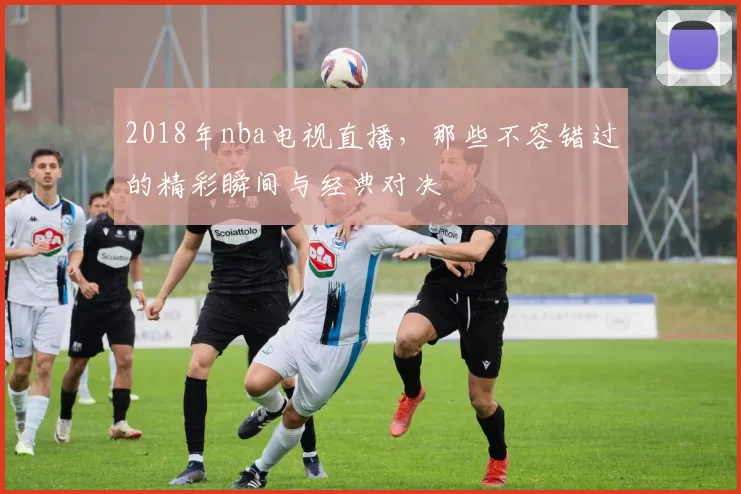 2018年nba电视直播，那些不容错过的精彩瞬间与经典对决